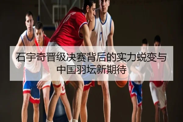 石宇奇晋级决赛背后的实力蜕变与中国羽坛新期待