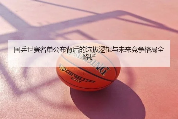 国乒世赛名单公布背后的选拔逻辑与未来竞争格局全解析