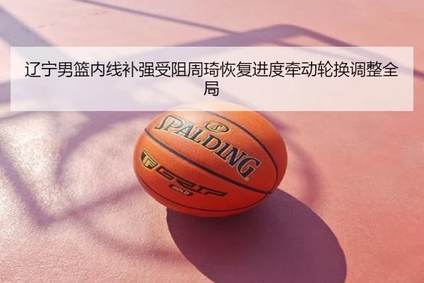 辽宁男篮内线补强受阻周琦恢复进度牵动轮换调整全局