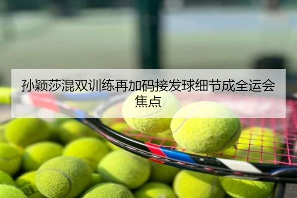 孙颖莎混双训练再加码接发球细节成全运会焦点