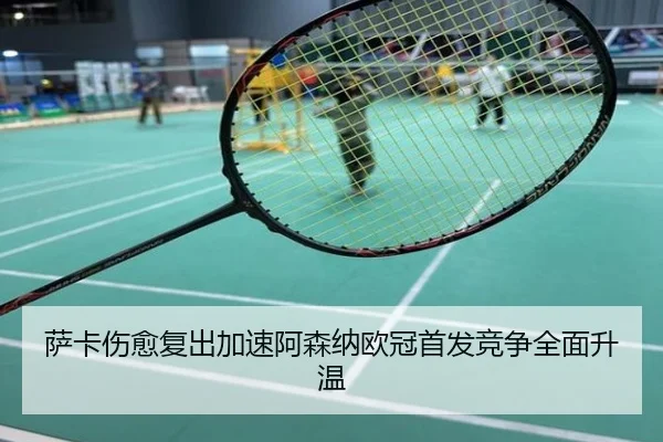 萨卡伤愈复出加速阿森纳欧冠首发竞争全面升温