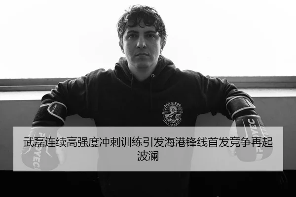 武磊连续高强度冲刺训练引发海港锋线首发竞争再起波澜