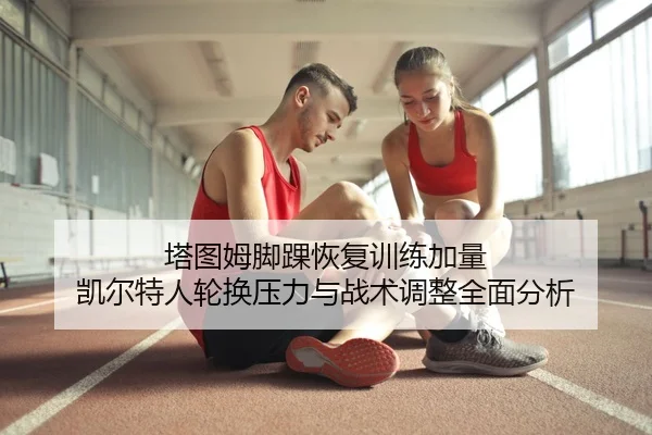 塔图姆脚踝恢复训练加量 凯尔特人轮换压力与战术调整全面分析